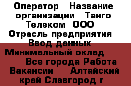 Оператор › Название организации ­ Танго Телеком, ООО › Отрасль предприятия ­ Ввод данных › Минимальный оклад ­ 13 000 - Все города Работа » Вакансии   . Алтайский край,Славгород г.